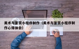 兴安盟美术与鉴赏小程序制作（美术与鉴赏小程序制作心得体会）