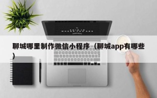 兴安盟聊城哪里制作微信小程序（聊城app有哪些）