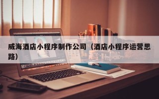 兴安盟威海酒店小程序制作公司（酒店小程序运营思路）