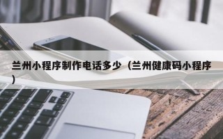 兴安盟兰州小程序制作电话多少（兰州健康码小程序）